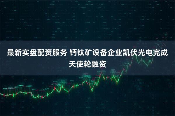 最新实盘配资服务 钙钛矿设备企业凯伏光电完成天使轮融资