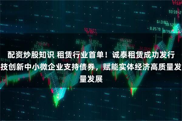 配资炒股知识 租赁行业首单！诚泰租赁成功发行科技创新中小微企业支持债券，赋能实体经济高质量发展