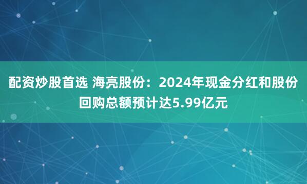 配资炒股首选 海亮股份：2024年现金分红和股份回购总额预计达5.99亿元