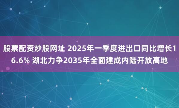 股票配资炒股网址 2025年一季度进出口同比增长16.6% 湖北力争2035年全面建成内陆开放高地