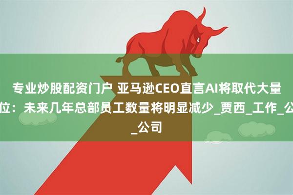 专业炒股配资门户 亚马逊CEO直言AI将取代大量岗位：未来几年总部员工数量将明显减少_贾西_工作_公司