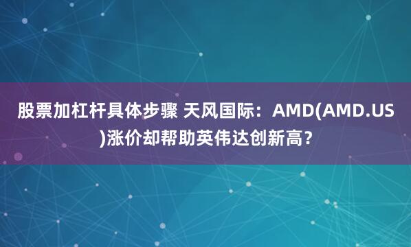 股票加杠杆具体步骤 天风国际：AMD(AMD.US)涨价却帮助英伟达创新高？