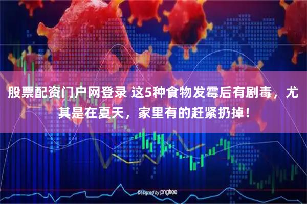 股票配资门户网登录 这5种食物发霉后有剧毒，尤其是在夏天，家里有的赶紧扔掉！