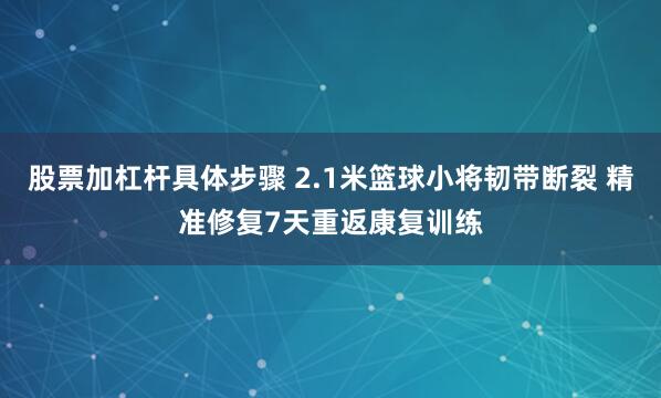 股票加杠杆具体步骤 2.1米篮球小将韧带断裂 精准修复7天重返康复训练