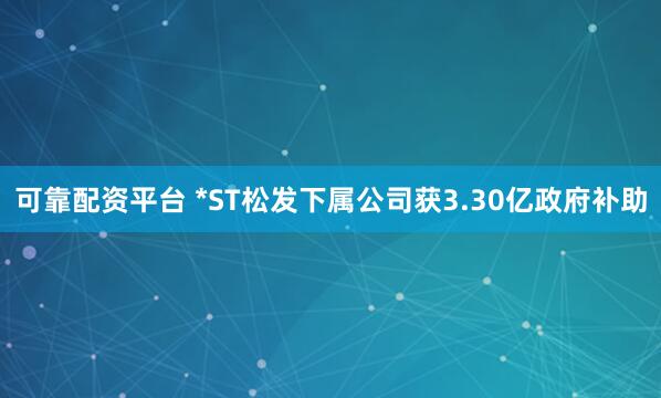 可靠配资平台 *ST松发下属公司获3.30亿政府补助