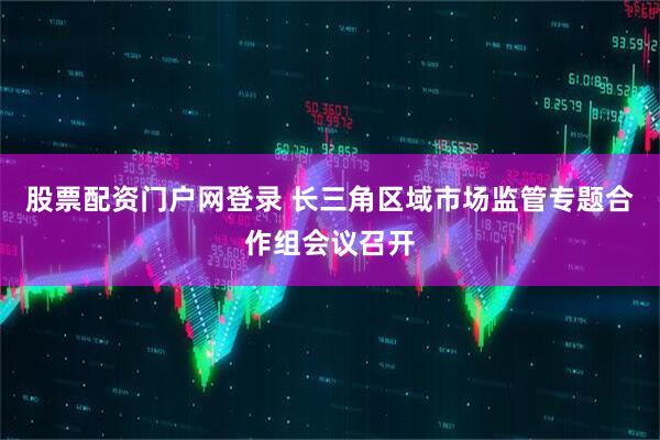 股票配资门户网登录 长三角区域市场监管专题合作组会议召开