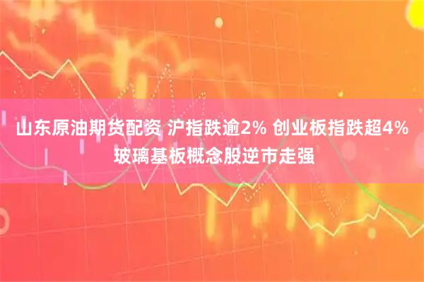 山东原油期货配资 沪指跌逾2% 创业板指跌超4% 玻璃基板概念股逆市走强