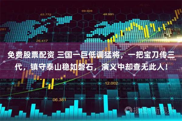 免费股票配资 三国一巨低调猛将，一把宝刀传三代，镇守泰山稳如磐石，演义中却查无此人！