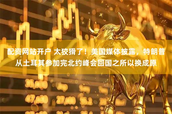 配资网站开户 太狡猾了！美国媒体披露，特朗普从土耳其参加完北约峰会回国之所以换成原