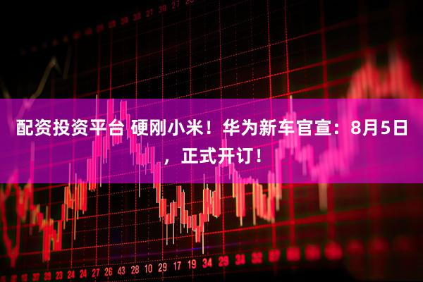 配资投资平台 硬刚小米！华为新车官宣：8月5日，正式开订！