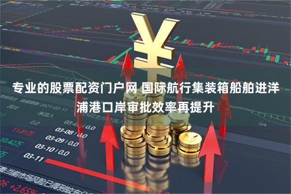 专业的股票配资门户网 国际航行集装箱船舶进洋浦港口岸审批效率再提升