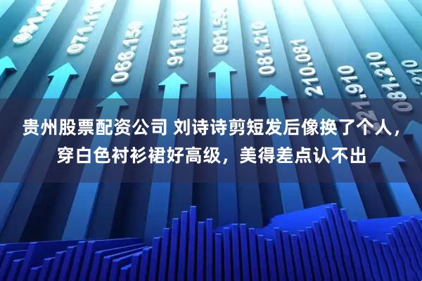贵州股票配资公司 刘诗诗剪短发后像换了个人，穿白色衬衫裙好高级，美得差点认不出
